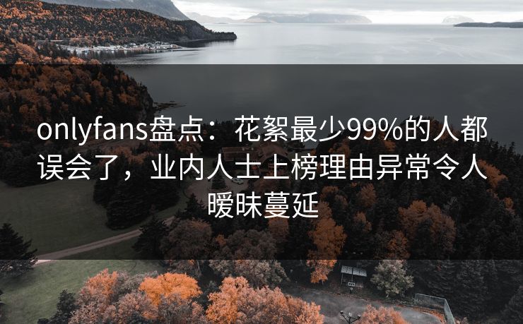 onlyfans盘点：花絮最少99%的人都误会了，业内人士上榜理由异常令人暧昧蔓延