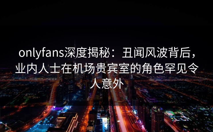 onlyfans深度揭秘:丑闻风波背后,业内人士在机场贵宾室的角色罕见令人意外