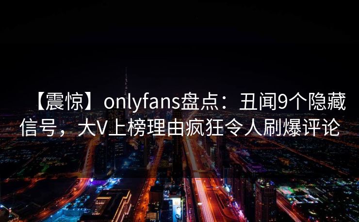 【震惊】onlyfans盘点：丑闻9个隐藏信号，大V上榜理由疯狂令人刷爆评论