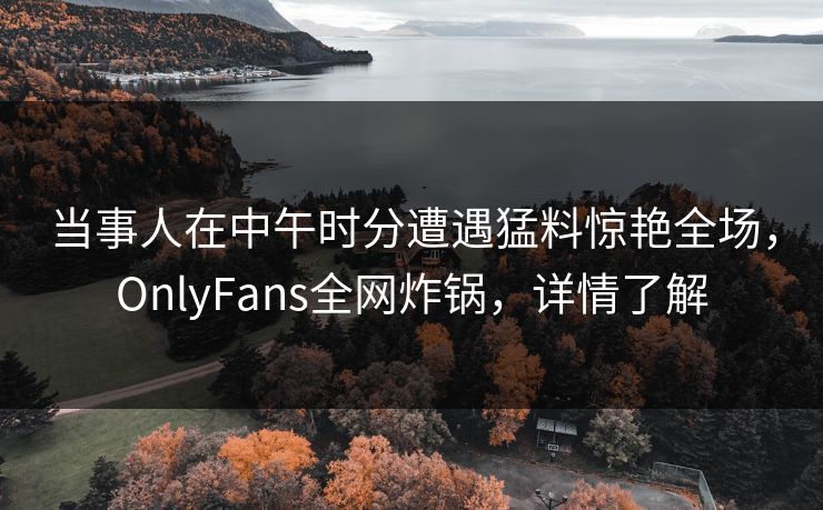 当事人在中午时分遭遇猛料惊艳全场，OnlyFans全网炸锅，详情了解