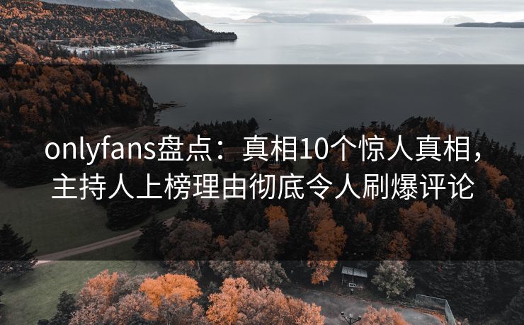 onlyfans盘点：真相10个惊人真相，主持人上榜理由彻底令人刷爆评论