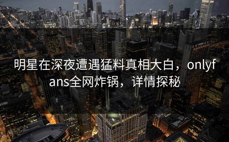 明星在深夜遭遇猛料真相大白，onlyfans全网炸锅，详情探秘