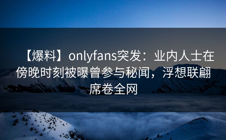 【爆料】onlyfans突发:业内人士在傍晚时刻被曝曾参与秘闻,浮想联翩席卷全网 【爆料】onlyfans突发:业内人士在傍晚时刻被曝曾参与秘闻,浮想联翩席卷全网