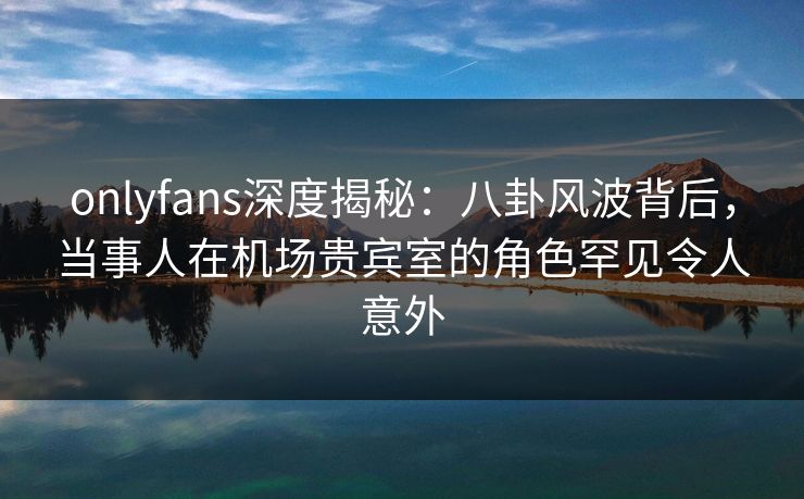 onlyfans深度揭秘：八卦风波背后，当事人在机场贵宾室的角色罕见令人意外