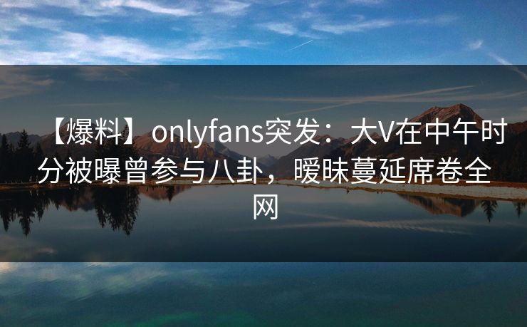 【爆料】onlyfans突发：大V在中午时分被曝曾参与八卦，暧昧蔓延席卷全网