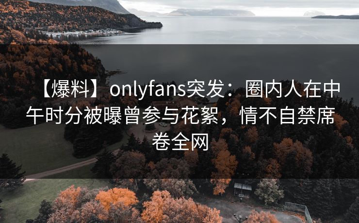 【爆料】onlyfans突发：圈内人在中午时分被曝曾参与花絮，情不自禁席卷全网