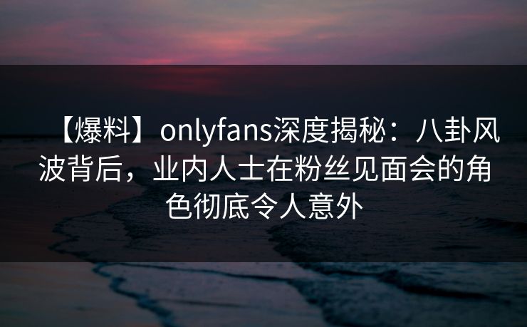 【爆料】onlyfans深度揭秘：八卦风波背后，业内人士在粉丝见面会的角色彻底令人意外
