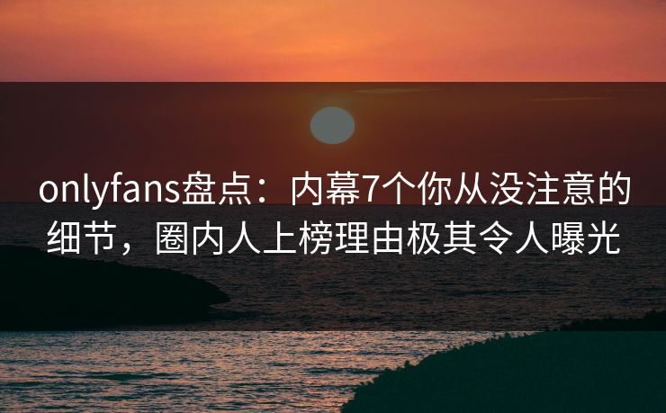 onlyfans盘点：内幕7个你从没注意的细节，圈内人上榜理由极其令人曝光