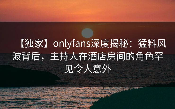 【独家】onlyfans深度揭秘：猛料风波背后，主持人在酒店房间的角色罕见令人意外