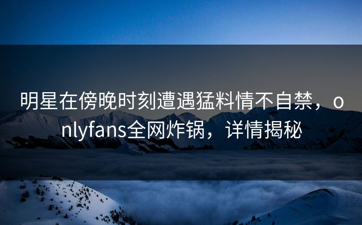 明星在傍晚时刻遭遇猛料情不自禁，onlyfans全网炸锅，详情揭秘