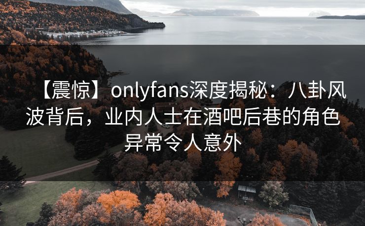 【震惊】onlyfans深度揭秘：八卦风波背后，业内人士在酒吧后巷的角色异常令人意外