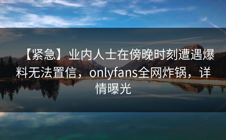 【紧急】业内人士在傍晚时刻遭遇爆料无法置信，onlyfans全网炸锅，详情曝光