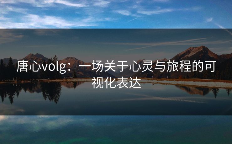唐心volg:一场关于心灵与旅程的可视化表达