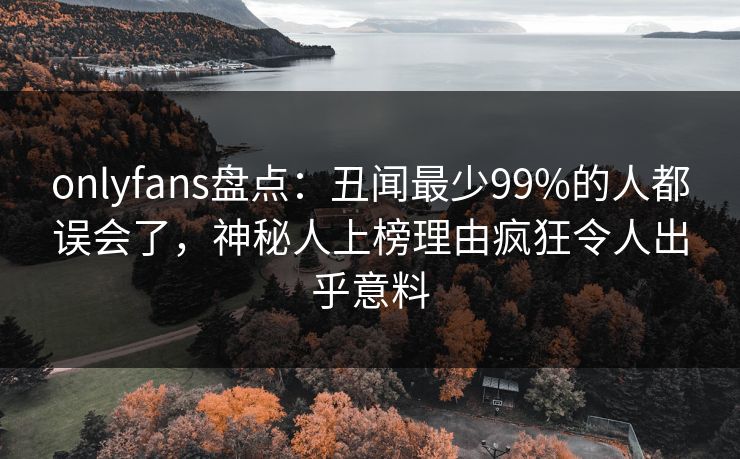 onlyfans盘点：丑闻最少99%的人都误会了，神秘人上榜理由疯狂令人出乎意料