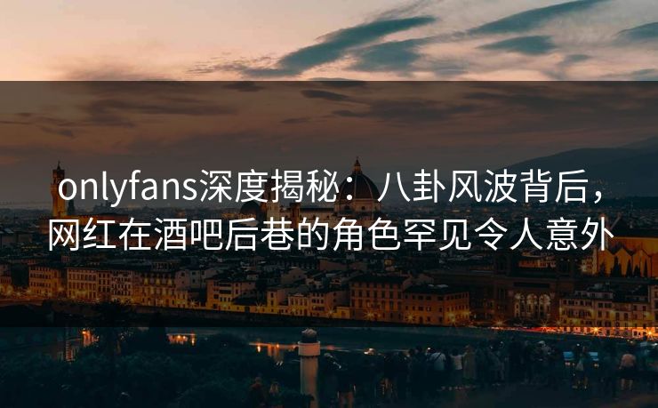 onlyfans深度揭秘:八卦风波背后,网红在酒吧后巷的角色罕见令人意外