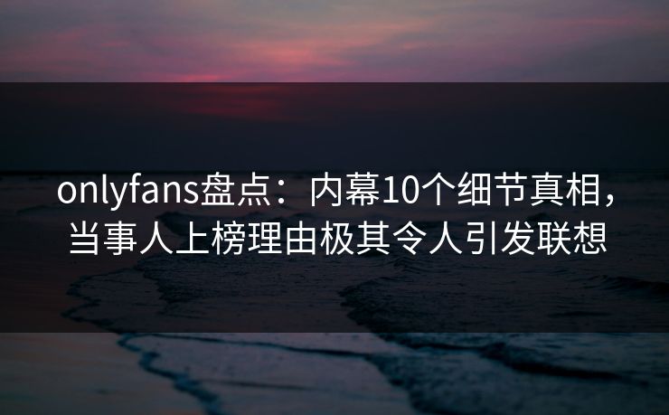 onlyfans盘点:内幕10个细节真相,当事人上榜理由极其令人引发联想