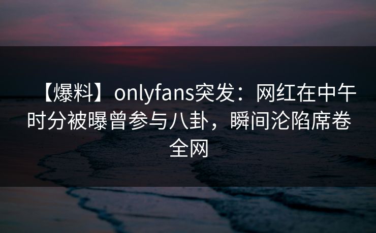 【爆料】onlyfans突发:网红在中午时分被曝曾参与八卦,瞬间沦陷席卷全网