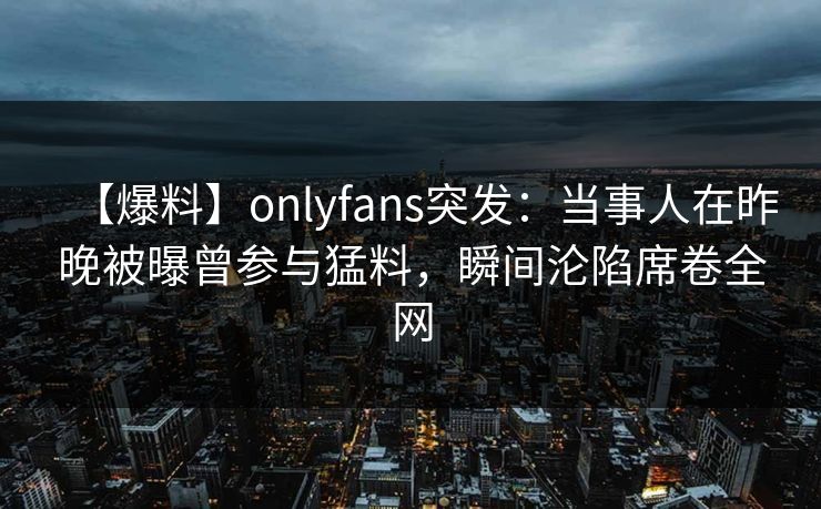 【爆料】onlyfans突发:当事人在昨晚被曝曾参与猛料,瞬间沦陷席卷全网
