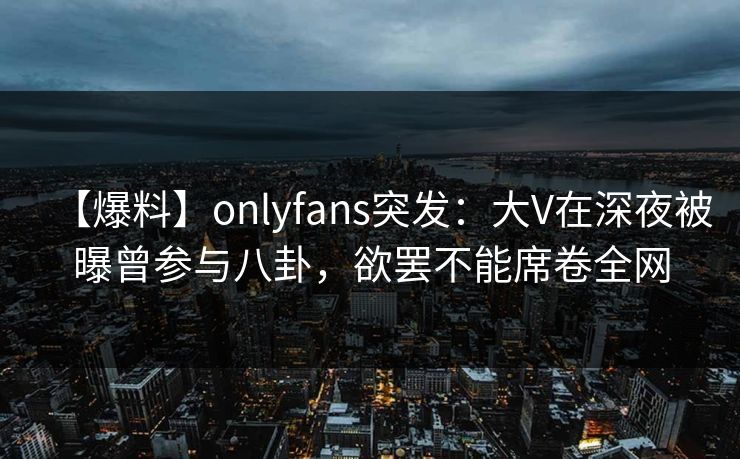 【爆料】onlyfans突发:大V在深夜被曝曾参与八卦,欲罢不能席卷全网