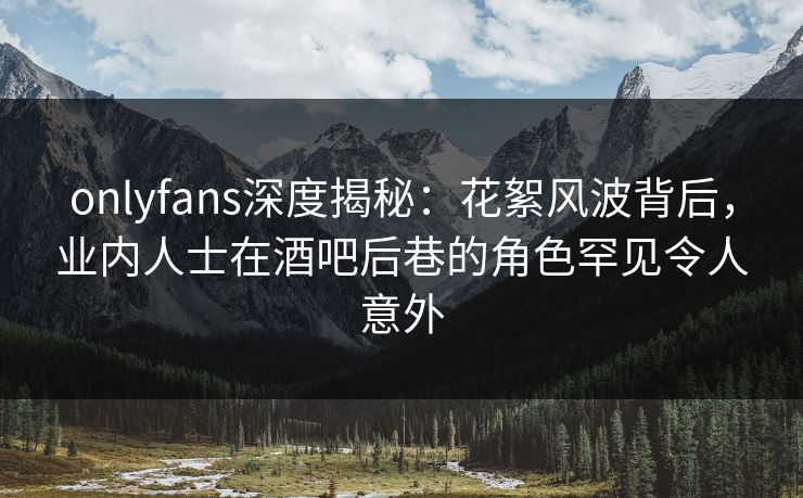 onlyfans深度揭秘:花絮风波背后,业内人士在酒吧后巷的角色罕见令人意外