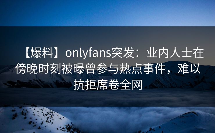 【爆料】onlyfans突发:业内人士在傍晚时刻被曝曾参与热点事件,难以抗拒席卷全网