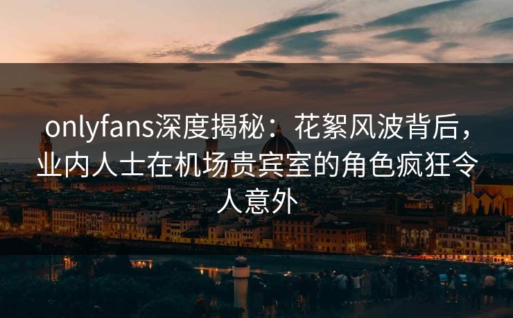 onlyfans深度揭秘:花絮风波背后,业内人士在机场贵宾室的角色疯狂令人意外
