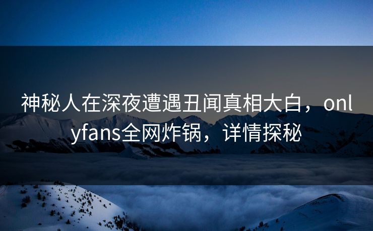神秘人在深夜遭遇丑闻真相大白，onlyfans全网炸锅，详情探秘