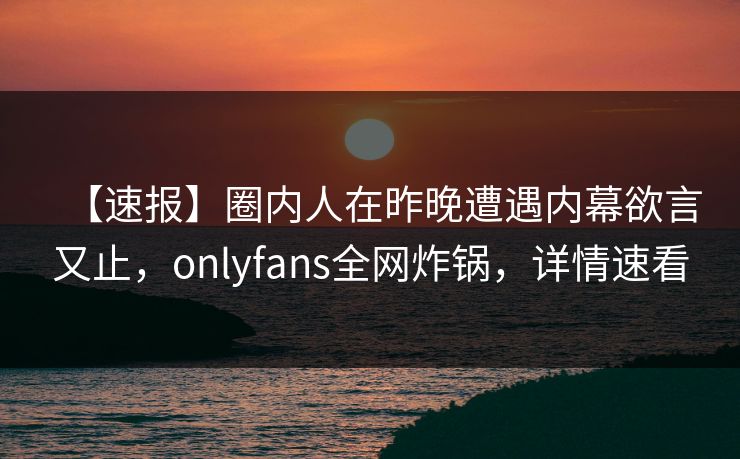 【速报】圈内人在昨晚遭遇内幕欲言又止，onlyfans全网炸锅，详情速看