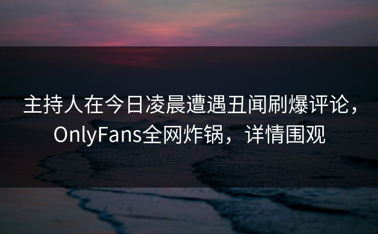 主持人在今日凌晨遭遇丑闻刷爆评论，OnlyFans全网炸锅，详情围观
