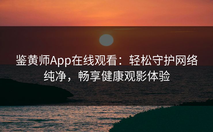 鉴黄师App在线观看：轻松守护网络纯净，畅享健康观影体验