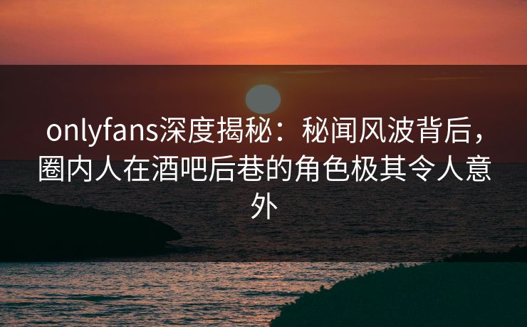 onlyfans深度揭秘:秘闻风波背后,圈内人在酒吧后巷的角色极其令人意外