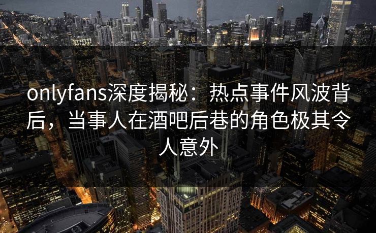 onlyfans深度揭秘:热点事件风波背后,当事人在酒吧后巷的角色极其令人意外