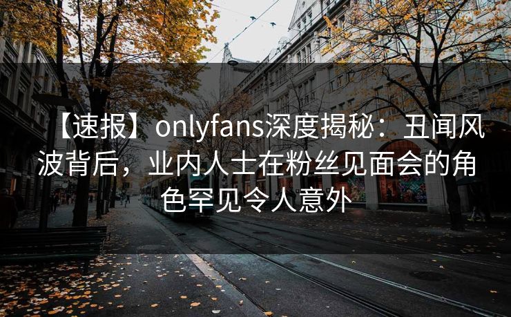 【速报】onlyfans深度揭秘:丑闻风波背后,业内人士在粉丝见面会的角色罕见令人意外