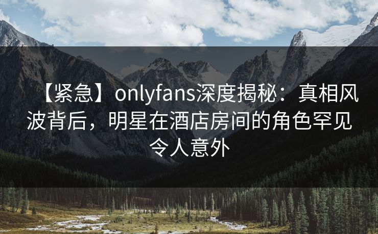 【紧急】onlyfans深度揭秘:真相风波背后,明星在酒店房间的角色罕见令人意外