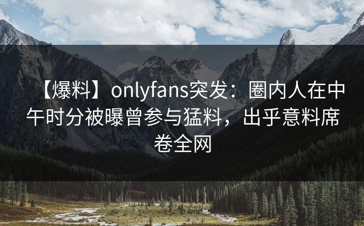 【爆料】onlyfans突发:圈内人在中午时分被曝曾参与猛料,出乎意料席卷全网