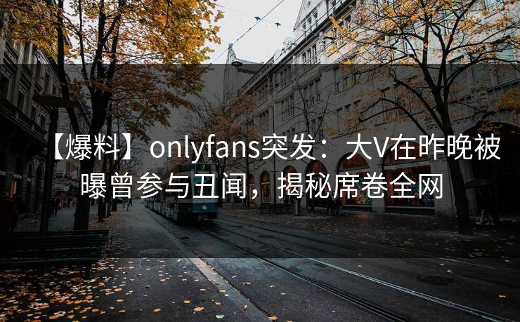 【爆料】onlyfans突发:大V在昨晚被曝曾参与丑闻,揭秘席卷全网