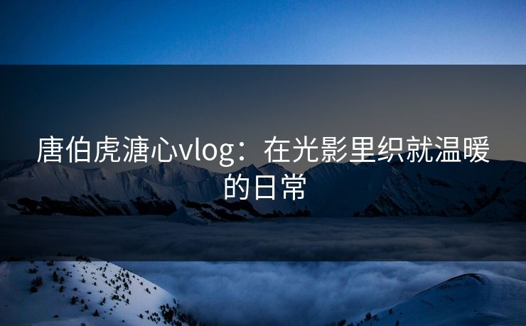 唐伯虎溏心vlog:在光影里织就温暖的日常