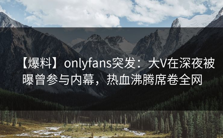 【爆料】onlyfans突发:大V在深夜被曝曾参与内幕,热血沸腾席卷全网