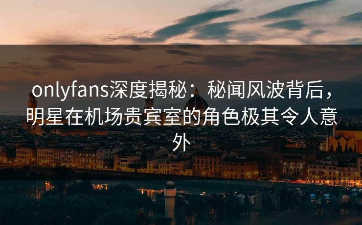 onlyfans深度揭秘:秘闻风波背后,明星在机场贵宾室的角色极其令人意外