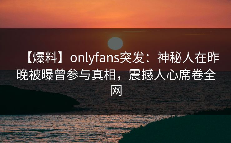 【爆料】onlyfans突发:神秘人在昨晚被曝曾参与真相,震撼人心席卷全网