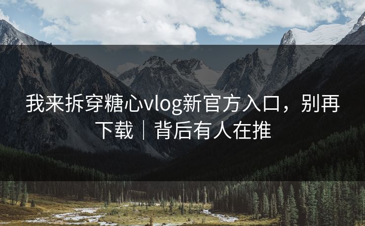 我来拆穿糖心vlog新官方入口，别再下载｜背后有人在推