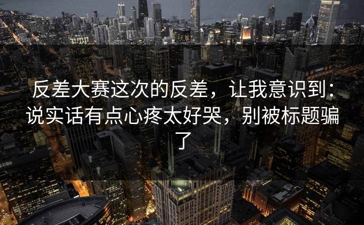 反差大赛这次的反差，让我意识到：说实话有点心疼太好哭，别被标题骗了