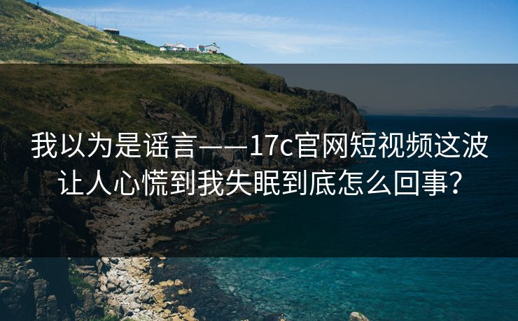 我以为是谣言——17c官网短视频这波让人心慌到我失眠到底怎么回事？
