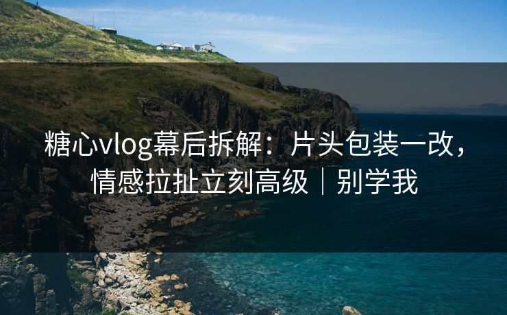 糖心vlog幕后拆解：片头包装一改，情感拉扯立刻高级｜别学我