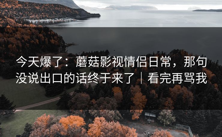 今天爆了：蘑菇影视情侣日常，那句没说出口的话终于来了｜看完再骂我