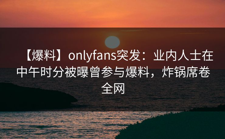 【爆料】onlyfans突发：业内人士在中午时分被曝曾参与爆料，炸锅席卷全网