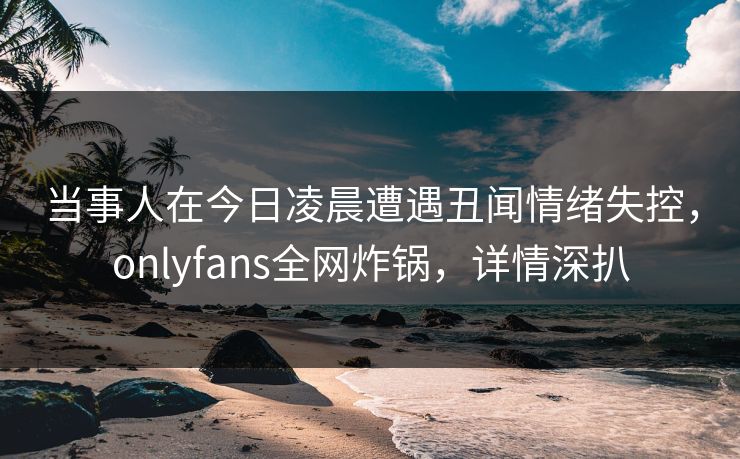 当事人在今日凌晨遭遇丑闻情绪失控，onlyfans全网炸锅，详情深扒