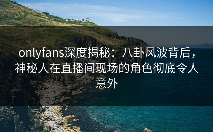 onlyfans深度揭秘：八卦风波背后，神秘人在直播间现场的角色彻底令人意外