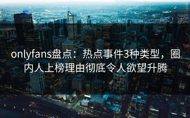 onlyfans盘点：热点事件3种类型，圈内人上榜理由彻底令人欲望升腾