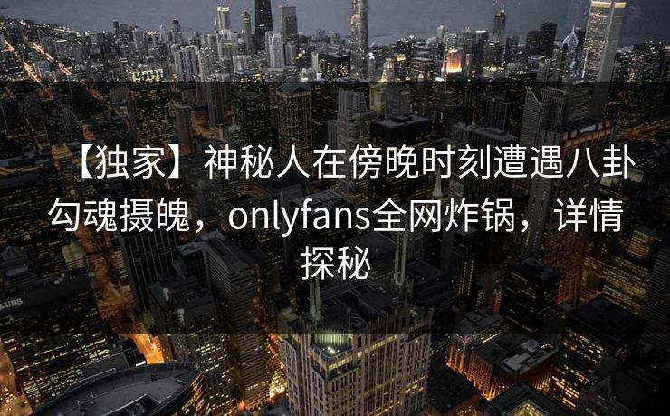 【独家】神秘人在傍晚时刻遭遇八卦勾魂摄魄，onlyfans全网炸锅，详情探秘